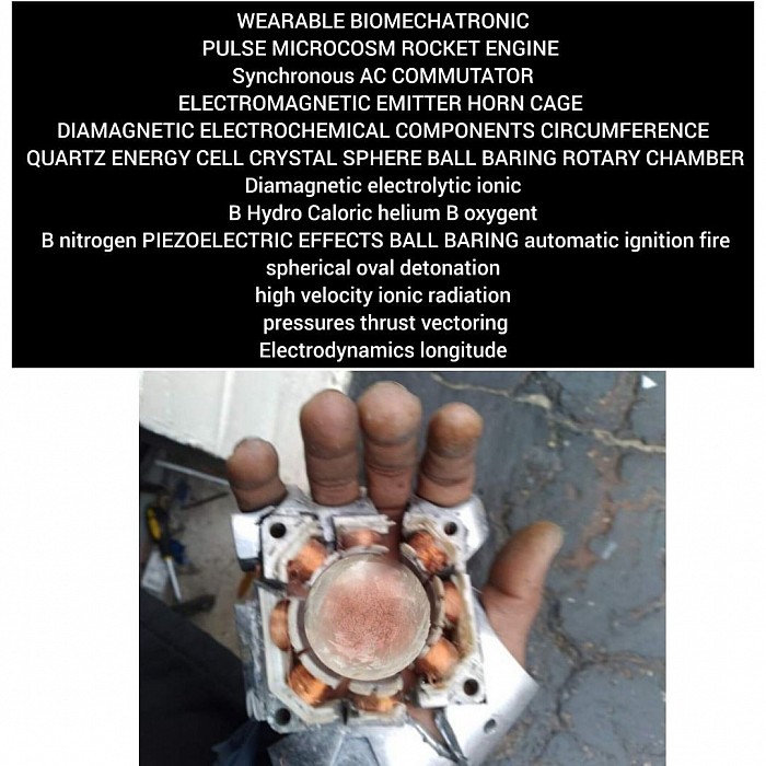 Article of claim FLYMORTON WEARABLE BIOMECHANICAL ORTHOSIS BIOMECTRIC HAND FOREARMS RANGE METALLOID OR CRYSTALLOID DESIGN Piezoelectric effects Diamagnetic copper BBS chaser common aluminum ball baring spheres ELECTRICALLY phase repels copper spheres ELECTROFLUX density synchronous AC charge alternator COMMUTATOR circular horn CAGE electrochemicals semi conductive thermocouple DIAMAGNETIC components active CRYSTAL TRANSDUCTOR PIEZOELECTRIC EFFECTS CONDUCTIVE BB ENERGY POWER CHARGE ELECTROMOTIVE  HIGH VOLTAGE STEP UP DIAMAGNETIC BB ROTARY ELECTROSTATIC COLLISION IONIC HYDRO CALORIC AUTOMATIC IGNITION PULSE FIRE SPHERICAL OVAL DETONATION LONGITUDE DIAMAGNETIC RADIATION PRESSURES FORCES AWAY COMMON ELEMENT ALUMINUM HOLLOW CLOSE COMBUSTIBLE BLEEDER NOZZLE ENERGY TRANSFER NOZZLE CHAMBER BLEEDER HIGH VELOCITY ESCAPE ELECTROSTATIC GAUSS THRUST VECTORING EXHAUST NOZZLE SUBJECT NOT LIMITING TO ADDITIONAL SYSTEM OR STRUCTURE POTENTIOMETRIC RANGE DESIGN INVENTOR JERMAINE MORTON